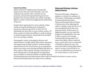 Beyond Traffic  Draft  System Implications  Highways and Motor Vehicles 208
Improving Safety
Safety on America’s highways has dramatically
improved over the past several decades. Cars and
roadways have become safer, seat belt use has
increased, and alcohol-impaired driving rates have
declined. Over the past decade, the number of people
killed in crashes on American highways has declined by
24 percent.
Despite these improvements, motor vehicle crashes
remain among the leading causes of death for
Americans under the age of 64. In 2013, 32,719
individuals lost their lives in motor vehicle crashes. Of
those, nearly one third were killed in a crash involving
an alcohol-impaired driver. Nearly half of those killed
were not wearing a seatbelt.
Demographic trends, technological advances and
improvements to traffic safety enforcement, education
and engineering are likely to lead to continued safety
improvements in the next 30 years. As our population
grows more urban, more driving will likely take place on
safer roads at slower speeds. Stronger restrictions on
youth driving and an overall aging of our population
may contribute to reduced incidents of reckless driving.
Continued education and enforcement efforts will be needed in the future as issues such as
distracted driving threaten the safety of our roadways.
Distracted Driving: A Serious
Safety Concern
Distracted driving is a dangerous
epidemic on America’s roadways. In
2012 alone, 3,328 people were killed
in distracted driving crashes.
Distracted driving involves all types
of distractions from adjusting the
radio to reading a map, but the use of
text messaging is by far the most
alarming source of distraction. At
highway speeds a car can travel the
length of a football field in the time
it takes to read a text message.
Texting while driving makes it 23
times more likely a driver could end
up in a crash and causes an estimated
1,600,000 accidents per year. Yet,
more than half of young adult drivers
claim it is easy to text and drive. As
the use of mobile devices increases in
our society there is a real concern
 