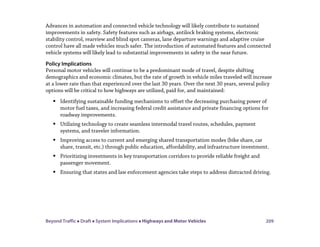 Beyond Traffic  Draft  System Implications  Highways and Motor Vehicles 209
Advances in automation and connected vehicle technology will likely contribute to sustained
improvements in safety. Safety features such as airbags, antilock braking systems, electronic
stability control, rearview and blind spot cameras, lane departure warnings and adaptive cruise
control have all made vehicles much safer. The introduction of automated features and connected
vehicle systems will likely lead to substantial improvements in safety in the near future.
Policy Implications
Personal motor vehicles will continue to be a predominant mode of travel, despite shifting
demographics and economic climates, but the rate of growth in vehicle miles traveled will increase
at a lower rate than that experienced over the last 30 years. Over the next 30 years, several policy
options will be critical to how highways are utilized, paid for, and maintained:
 Identifying sustainable funding mechanisms to offset the decreasing purchasing power of
motor fuel taxes, and increasing federal credit assistance and private financing options for
roadway improvements.
 Utilizing technology to create seamless intermodal travel routes, schedules, payment
systems, and traveler information.
 Improving access to current and emerging shared transportation modes (bike share, car
share, transit, etc.) through public education, affordability, and infrastructure investment.
 Prioritizing investments in key transportation corridors to provide reliable freight and
passenger movement.
 Ensuring that states and law enforcement agencies take steps to address distracted driving.
 