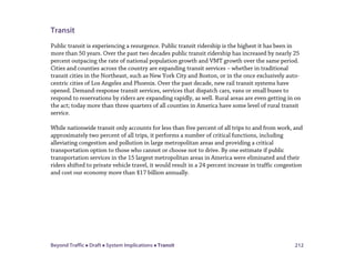 Beyond Traffic  Draft  System Implications  Transit 212
Transit
Public transit is experiencing a resurgence. Public transit ridership is the highest it has been in
more than 50 years. Over the past two decades public transit ridership has increased by nearly 25
percent outpacing the rate of national population growth and VMT growth over the same period.
Cities and counties across the country are expanding transit services – whether in traditional
transit cities in the Northeast, such as New York City and Boston, or in the once exclusively auto-
centric cities of Los Angeles and Phoenix. Over the past decade, new rail transit systems have
opened. Demand-response transit services, services that dispatch cars, vans or small buses to
respond to reservations by riders are expanding rapidly, as well. Rural areas are even getting in on
the act; today more than three quarters of all counties in America have some level of rural transit
service.
While nationwide transit only accounts for less than five percent of all trips to and from work, and
approximately two percent of all trips, it performs a number of critical functions, including
alleviating congestion and pollution in large metropolitan areas and providing a critical
transportation option to those who cannot or choose not to drive. By one estimate if public
transportation services in the 15 largest metropolitan areas in America were eliminated and their
riders shifted to private vehicle travel, it would result in a 24 percent increase in traffic congestion
and cost our economy more than $17 billion annually.
 