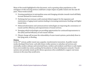 Beyond Traffic  Draft  System Implications  Transit 213
Many of the trends highlighted in this document, such as growing urban populations or the
emergence of ride-sourcing services could have a major impact on public transit over the next 30
years. These trends include:
 Growing populations in metropolitan areas and changing attitudes towards travel will likely
increase demand for transit services.
 Declining fuel tax revenues could constrain federal support for the expansion and
maintenance of aging transit systems leading to increasing maintenance backlogs and higher
transit fares.
 Enhanced information and communications technologies are improving the convenience of
transit and the efficiency and responsiveness of transit services.
 Emerging vehicle technologies are providing opportunities for continued improvements to
the safety and fuel efficiency of new transit vehicles.
 Climate change will increase the vulnerability of some transit systems, particularly those in
low-lying areas, to flooding.
History
In the 19th
century, public transit was a popular, transformative innovation. As public transit
modes developed from horse- and cable-drawn trolley systems to suburban rail services and,
eventually, modern subways and motorized buses, workers and residents used them to seek respite
from overcrowded city centers, pushing the boundaries of urban development outwards. Transit
systems were privately-owned, profit-driven operations often established to support real estate
ventures in the areas they would serve.
 
