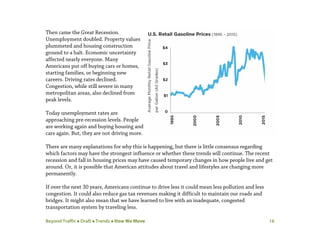 Beyond Traffic  Draft  Trends  How We Move 16
Then came the Great Recession.
Unemployment doubled. Property values
plummeted and housing construction
ground to a halt. Economic uncertainty
affected nearly everyone. Many
Americans put off buying cars or homes,
starting families, or beginning new
careers. Driving rates declined.
Congestion, while still severe in many
metropolitan areas, also declined from
peak levels.
Today unemployment rates are
approaching pre-recession levels. People
are working again and buying housing and
cars again. But, they are not driving more.
There are many explanations for why this is happening, but there is little consensus regarding
which factors may have the strongest influence or whether these trends will continue. The recent
recession and fall in housing prices may have caused temporary changes in how people live and get
around. Or, it is possible that American attitudes about travel and lifestyles are changing more
permanently.
If over the next 30 years, Americans continue to drive less it could mean less pollution and less
congestion. It could also reduce gas tax revenues making it difficult to maintain our roads and
bridges. It might also mean that we have learned to live with an inadequate, congested
transportation system by traveling less.
 