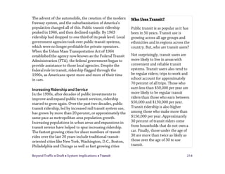 Beyond Traffic  Draft  System Implications  Transit 214
The advent of the automobile, the creation of the modern
freeway system, and the suburbanization of America’s
population changed all of this. Public transit ridership
peaked in 1946, and then declined rapidly. By 1963
ridership had dropped to one third of its peak level. Local
government agencies took over public transit systems,
which were no longer profitable for private operators.
When the Urban Mass Transportation Act of 1964
established the agency now known as the Federal Transit
Administration (FTA), the federal government began to
provide assistance to those local agencies. Despite the
federal role in transit, ridership flagged through the
1990s, as Americans spent more and more of their time
in cars.
Increasing Ridership and Service
In the 1990s, after decades of public investments to
improve and expand public transit services, ridership
started to grow again. Over the past two decades, public
transit ridership, led by increased rail transit system use,
has grown by more than 20 percent, or approximately the
same pace as metropolitan area population growth.
Increasing populations in urban areas and expansions in
transit service have helped to spur increasing ridership.
The fastest growing cities for sheer numbers of transit
rides over the last 20 years include traditional transit-
oriented cities like New York, Washington, D.C., Boston,
Philadelphia and Chicago as well as fast growing cities
Who Uses Transit?
Public transit is as popular as it has
been in 50 years. Transit use is
growing across all age groups and
ethnicities and in regions across the
country. But, who are transit users?
Not surprisingly, transit users are
more likely to live in areas with
convenient and reliable transit
systems. Transit users also tend to
be regular riders; trips to work and
school account for approximately
70 percent of all trips. Those who
earn less than $50,000 per year are
more likely to be regular transit
riders than those who earn between
$50,000 and $150,000 per year.
Transit ridership is also higher
among those who make more than
$150,000 per year. Approximately
30 percent of transit riders come
from households that do not own a
car. Finally, those under the age of
30 are more than twice as likely as
those over the age of 30 to use
transit.
 