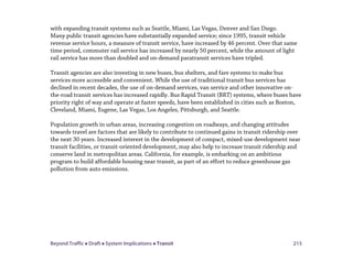 Beyond Traffic  Draft  System Implications  Transit 215
with expanding transit systems such as Seattle, Miami, Las Vegas, Denver and San Diego.
Many public transit agencies have substantially expanded service; since 1995, transit vehicle
revenue service hours, a measure of transit service, have increased by 46 percent. Over that same
time period, commuter rail service has increased by nearly 50 percent, while the amount of light
rail service has more than doubled and on-demand paratransit services have tripled.
Transit agencies are also investing in new buses, bus shelters, and fare systems to make bus
services more accessible and convenient. While the use of traditional transit bus services has
declined in recent decades, the use of on-demand services, van service and other innovative on-
the-road transit services has increased rapidly. Bus Rapid Transit (BRT) systems, where buses have
priority right of way and operate at faster speeds, have been established in cities such as Boston,
Cleveland, Miami, Eugene, Las Vegas, Los Angeles, Pittsburgh, and Seattle.
Population growth in urban areas, increasing congestion on roadways, and changing attitudes
towards travel are factors that are likely to contribute to continued gains in transit ridership over
the next 30 years. Increased interest in the development of compact, mixed-use development near
transit facilities, or transit-oriented development, may also help to increase transit ridership and
conserve land in metropolitan areas. California, for example, is embarking on an ambitious
program to build affordable housing near transit, as part of an effort to reduce greenhouse gas
pollution from auto emissions.
 