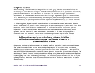 Beyond Traffic  Draft  System Implications  Transit 218
Rising Costs of Service
While ridership has increased over the past two decades, aging vehicles and infrastructure are
increasing the costs of maintaining our public transit systems in a state of good repair. As a whole,
public transit systems in our nation face an estimated $86 billion backlog in preservation
investments. At current levels of investment this backlog is expected to grow to $141 billion by
2030. Addressing this investment backlog would require public transit agencies to increase their
current spending on system preservation from approximately $10 billion to $18 billion annually.
As ridership grows, higher levels of investment will be needed to maintain the current level of
service. To support the growth rate in ridership we’ve seen over the past 15 years at the same level
of service, transit agencies would need to invest an estimated $7 billion annually in system
expansion. To effectively maintain the conditions and level of service on our current transit
systems, the vast majority of these investments would need to be made in higher-growth
urbanized areas like New York, San Francisco, and Chicago, where they are most needed.
Generating funding sufficient to meet the growing needs of our public transit system will mean
that governments will have to find ways to increase revenues to support transit. Increasing
ridership can help increase the revenues from fares, but fares cover only about 23 percent of the
nearly $60 billion spent annually to provide transit services in America. Beyond fare collection, the
remainder of transit funding comes from various federal, state, local, and private sources. Federal,
state and local fuel taxes provide approximately $10 billion in funding, while states and locals use
sales and fuel tax revenues, general funds and other sources of dedicated tax revenues to pay for
the difference.
Public transit systems in our nation face an estimated $86 billion
backlog in preservation investments, a backlog that is expected to
grow to $141 billion by 2030.
 
