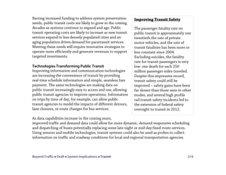 Beyond Traffic  Draft  System Implications  Transit 219
Barring increased funding to address system preservation
needs, public transit costs are likely to grow in the coming
decades as systems continue to expand and age. Public
transit operating costs are likely to increase as new transit
services expand to less densely populated cities and an
aging population drives demand for paratransit services.
Meeting these needs will require innovative strategies to
operate more efficiently and generate revenues to support
targeted investments.
Technologies Transforming Public Transit
Improving information and communication technologies
are increasing the convenience of transit by providing
real-time schedule information and simple, seamless fare
payment. The same technologies are making data on
public transit increasingly easy to access and use, allowing
public transit agencies to improve operations. Information
on trips by time of day, for example, can allow public
transit agencies to model the impacts of different detours,
lane closures, or route changes for bus services.
As data capabilities increase in the coming years,
improved traffic and demand data could allow for more dynamic, demand-responsive scheduling
and dispatching of buses potentially replacing some late night or mid-day fixed-route services.
Using sensors and mobile technologies, transit systems could also be used as probes to collect
information on traffic and roadway conditions for local and regional transportation agencies.
Improving Transit Safety
The passenger fatality rate on
public transit is approximately one
twentieth the rate of private
motor vehicles, and the rate of
transit fatalities has been more or
less constant since 2004.
Excluding suicides, the fatality
rate for transit passengers is very
low: one death for each 250
million passenger miles traveled.
Despite this impressive record,
transit safety could still be
improved – safety gains have been
far slower than those seen in other
modes, and several high profile
rail transit safety incidents led to
the extension of federal safety
oversight to transit in 2012.
 