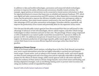 Beyond Traffic  Draft  System Implications  Transit 220
In addition to data and mobile technologies, automation and connected vehicle technologies
promises to improve the safety, efficiency and convenience of public transit activities. For
example, signal systems at intersections can be connected to transit system information to allow
for signal prioritization to ensure that buses stay on schedule and maintain headways. PTC, which
uses digital and radio communications and GPS systems to allow dispatchers to remotely manage
trains, has the potential to improve the efficiency of public transit costs and improve safety on
transit rail systems. New urban transit systems constructed in the next 30 years will be able to
take advantage of PTC and other automation technologies. Driverless vehicles, meanwhile, will
improve the productivity of bus transit and potentially allow for the expansion of bus routes.
Over the past decade public transit agencies have demonstrated that they are well poised to take
advantage of advances in fuel cell technologies, electric vehicle engines, and other vehicle energy
technologies to reduce emissions and save on fuel costs. The percentage of buses using compressed
or LNG or biodiesel in our nation’s public transit fleet increased from 7 percent in 2000 to 26
percent in 2011. An additional nine percent of transit buses run on electric or hybrid-electric
engines. As domestic production of natural gas expands, public transit agencies are likely to
convert their buses to run on more efficient liquefied natural gas rather than diesel fuel or
gasoline.
Adapting to Climate Change
Many of our busiest public transit systems, including those in the New York-Newark metropolitan
area, serve coastal metropolitan areas that are highly vulnerable to sea level rise and frequent
storm surges. Transit assets, such as subway or bus tunnels, rail yards, tracks, and control signals
are often located underground and in low-lying areas and are especially vulnerable to flooding. To
prepare for the effects of climate change, public transit agencies with at-risk assets will need to
assess the resiliency of their assets to climate change hazards, such as heat waves and flooding, and
develop adaptation strategies, such as retrofitting existing assets to prevent water incursion and
siting new facilities outside of expanded flood plains.
 