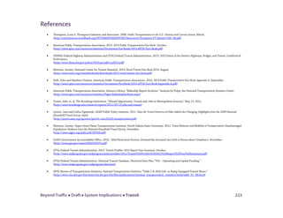 Beyond Traffic  Draft  System Implications  Transit 223
References
• Thompson, Louis S. Thompson Galenson and Associates. 2008. Public Transportation in the U.S.: History and Current Status. March.
(http://siteresources.worldbank.org/INTURBANTRANSPORT/Resources/Thompson-PT-history-USA_08.pdf)
• American Public Transportation Association. 2013. 2013 Public Transportation Fact Book. October.
(http://www.apta.com/resources/statistics/Documents/FactBook/2013-APTA-Fact-Book.pdf)
• (FHWA) Federal Highway Administration and (FTA) Federal Transit Administration. 2013. 2013 Status of the Nation’s Highways, Bridges, and Transit: Conditions &
Performance.
(http://www.fhwa.dot.gov/policy/2013cpr/pdfs/cp2013.pdf)
• Mattson, Jeremy. National Center for Transit Research. 2014. Rural Transit Fact Book 2014. August.
(http://www.surtc.org/transitfactbook/downloads/2014-rural-transit-fact-book.pdf)
• Neff, John and Matthew Dickens. American Public Transportation Association. 2014. 2014 Public Transportation Fact Book: Appendix A. September.
(http://www.apta.com/resources/statistics/Documents/FactBook/2014-APTA-Fact-Book-Appendix-A.pdf)
• American Public Transportation Association. Resource Library; “Ridership Report Archives.” Analysis by Volpe, the National Transportation Systems Center.
(http://www.apta.com/resources/statistics/Pages/RidershipArchives.aspx)
• Tomer, Adie, et. al. The Brookings Institution. “Missed Opportunity: Transit and Jobs in Metropolitan America.” May 12, 2011.
(http://www.brookings.edu/research/reports/2011/05/12-jobs-and-transit)
• Lynott, Jana and Carlos Figueiredo. AARP Public Policy Institute. 2011. How the Travel Patterns of Older Adults Are Changing: Highlights from the 2009 National
Household Travel Survey. April.
(http://assets.aarp.org/rgcenter/ppi/liv-com/fs218-transportation.pdf)
• Mattson, Jeremy. Upper Great Plains Transportation Institute. North Dakota State University. 2012. Travel Behavior and Mobility of Transportation-Disadvantaged
Populations: Evidence from the National Household Travel Survey. December.
(http://www.ugpti.org/pubs/pdf/DP258.pdf)
• (GAO) Government Accountability Office. 2012. “ADA Paratransit Services: Demand Has Increased, but Little is Known about Compliance. November.
(http://www.gao.gov/assets/660/650079.pdf)
• (FTA) Federal Transit Administration. 2013. Transit Profiles: 2012 Report Year Summary. October.
(http://www.ntdprogram.gov/ntdprogram/pubs/profiles/2012/Transit%20Profiles%202012%20Report%20Year%20Summary.pdf)
• (FTA) Federal Transit Administration. National Transit Database. Historical Data Files; “TS1 – Operating and Capital Funding.”
(http://www.ntdprogram.gov/ntdprogram/data.htm)
• (BTS) Bureau of Transportation Statistics. National Transportation Statistics; “Table 1-8: ADA Lift- or Ramp-Equipped Transit Buses.”
(http://www.rita.dot.gov/bts/sites/rita.dot.gov.bts/files/publications/national_transportation_statistics/html/table_01_08.html)
 