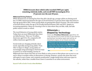 Beyond Traffic  Draft  Trends  How We Move 17
Millennial Driving Patterns
While all Americans are driving less than they did a decade ago, younger adults are driving much
less. In 2009, Americans between the ages of 18 and 34 drove 21 percent fewer miles than those in
that age group did in 2001. Fewer young adults are getting their driver’s licenses. The total number
of licensed drivers under the age of 34 actually declined between 2001 and 2012, despite an
increasing population. Many are choosing to live in cities where they can bike, walk, and take
public transit to work or school.
The travel behaviors of young adults matter.
Today there are more Millennials than there
are Baby Boomers. There are 74 million
Americans aged 18 to 34, compared to 68
million Americans aged 50 to 68.
Social trends are changing attitudes about
travel, especially among young adults. From
Uber to Zipcar to Skype, young adults are
increasingly using technology to find new ways
to travel or to avoid traveling. Surveys of
Millennials have shown that they are more likely to value access to their phone over access to a car
and to shop or socialize online as alternatives to driving. However, surveys also show that most
still aspire to own a home, and a majority would prefer a single-family home with more space in
the suburbs, rather than a smaller home closer to amenities in an urban environment.
FHWA forecasts show vehicle miles traveled (VMT) per capita
remaining relatively stable, and overall VMT increasing by 23 to
27 percent over the next 30 years.
 