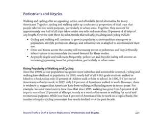 Beyond Traffic  Draft  System Implications  Pedestrians and Bicycles 225
Pedestrians and Bicycles
Walking and cycling offer an appealing, active, and affordable travel alternative for many
Americans. Together, cycling and walking make up a substantial proportion of local trips that
people take for non-work purposes, particularly in urban areas. Together, they account for
approximately one half of all trips taken under one mile and more than 10 percent of all trips of
any length. Over the next three decades, trends that will affect walking and cycling include:
 Cycling and walking will continue to grow in popularity as metropolitan areas grow in
population, lifestyle preferences change, and infrastructure is adapted to accommodate their
use.
 Cities and towns across the country will increasing invest in pedestrian and bicycle friendly
infrastructure to accommodate increased demand for these modes.
 As people bicycle and walk more frequently, pedestrian and bicyclist safety will become an
increasingly pressing issue for policymakers, particularly in urban areas.
Rising Popularity of Walking and Cycling
Since the 1960s, as our population has grown more suburban and automobile-oriented, cycling and
walking have declined in popularity. In 1969, nearly half of all K-8th grade students walked or
biked to school; today only 13 percent of children walk or bike to school. In 1980, 5.6 percent of
Americans walked to work; in 2012, only 2.8 percent of Americans walked to work. However, there
is evidence to suggest that Americans have been walking and bicycling more in recent years. For
example, national travel survey data show that since 1995, walking has gone from 5 percent of all
trips to more than 10 percent of all trips, mainly as a result of increases in walking for social and
recreational purposes. While less than 1 percent of Americans bike to work on a regular basis, the
number of regular cycling commuters has nearly doubled over the past decade.
 