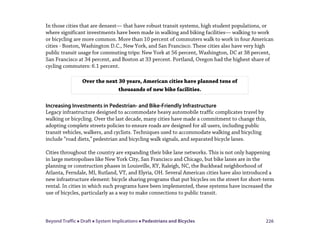 Beyond Traffic  Draft  System Implications  Pedestrians and Bicycles 226
In those cities that are densest— that have robust transit systems, high student populations, or
where significant investments have been made in walking and biking facilities— walking to work
or bicycling are more common. More than 10 percent of commuters walk to work in four American
cities - Boston, Washington D.C., New York, and San Francisco. These cities also have very high
public transit usage for commuting trips: New York at 56 percent, Washington, DC at 38 percent,
San Francisco at 34 percent, and Boston at 33 percent. Portland, Oregon had the highest share of
cycling commuters: 6.1 percent.
Increasing Investments in Pedestrian- and Bike-Friendly Infrastructure
Legacy infrastructure designed to accommodate heavy automobile traffic complicates travel by
walking or bicycling. Over the last decade, many cities have made a commitment to change this,
adopting complete streets policies to ensure roads are designed for all users, including public
transit vehicles, walkers, and cyclists. Techniques used to accommodate walking and bicycling
include “road diets,”pedestrian and bicycling walk signals, and separated bicycle lanes.
Cities throughout the country are expanding their bike lane networks. This is not only happening
in large metropolises like New York City, San Francisco and Chicago, but bike lanes are in the
planning or construction phases in Louisville, KY, Raleigh, NC, the Buckhead neighborhood of
Atlanta, Ferndale, MI, Rutland, VT, and Elyria, OH. Several American cities have also introduced a
new infrastructure element: bicycle sharing programs that put bicycles on the street for short-term
rental. In cities in which such programs have been implemented, these systems have increased the
use of bicycles, particularly as a way to make connections to public transit.
Over the next 30 years, American cities have planned tens of
thousands of new bike facilities.
 