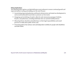 Beyond Traffic  Draft  System Implications  Pedestrians and Bicycles 229
Policy Implications
The following policy options can help build upon recent advances to ensure continued growth and
improved safety in cycling and walking over the next 30 years:
 Incentivizing improved pedestrian and bicycle infrastructure and mixed-use development in
and around multimodal transit hubs to promote car-free travel;
 Designing and retrofitting of roads to allow for safe, harmonious passage of vehicles,
bicycles, and pedestrians, including individuals who use assisted mobility devices
 Educating drivers, bicyclists and pedestrians on their legal responsibilities and sound
practices to safely share public streets; and,
 Promoting policies that advance safe and independent mobility for people with disabilities
and older adults.
 