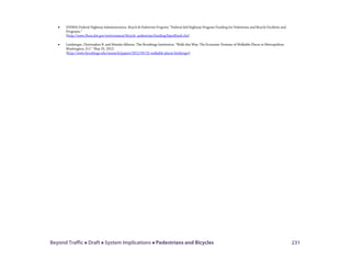 Beyond Traffic  Draft  System Implications  Pedestrians and Bicycles 231
• (FHWA) Federal Highway Administration. Bicycle & Pedestrian Program; “Federal-Aid Highway Program Funding for Pedestrian and Bicycle Facilities and
Programs.”
(http://www.fhwa.dot.gov/environment/bicycle_pedestrian/funding/bipedfund.cfm)
• Leinberger, Christopher B. and Mariela Alfonzo. The Brookings Institution. “Walk this Way: The Economic Promise of Walkable Places in Metropolitan
Washington, D.C.” May 25, 2012.
(http://www.brookings.edu/research/papers/2012/05/25-walkable-places-leinberger)
 