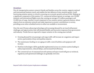 Beyond Traffic  Draft  System Implications  Aviation 232
Aviation
Our air transportation system connects friends and families across the country, supports national
and international business travel, and enables the fast delivery of time sensitive goods. A well-
functioning aviation system is critical to ensuring our economic growth and way of life. Making up
a significant component of this system, U.S. commercial airlines operate on average, over 29,000
domestic and international flights every day carrying an average of 2 million passengers and
21,000 tons of cargo. Another crucial component of our aviation system is general aviation, whose
airports form an extensive network and make important economic contributions to society,
providing access when scheduled service is either not available or inconvenient.
Over the next 30 years advancing technology and increasing demand for air travel will present
challenges and opportunities that will demand flexible and innovative responses from government
and industry. Trends that are expected to impact aviation in the coming years include:
• Growing demand for air passenger and cargo traffic will increase air congestion and impact
service, particularly at busy metropolitan airports.
• The maintenance backlog on our aging air traffic control facilities and equipment will
increase.
• NextGen technologies will be gradually implemented across our aviation system leading to
safety improvements, reduced delays, and increased fuel efficiency.
• The commercial use of unmanned aircraft systems and space travel will grow as technical,
regulatory and operational challenges are gradually overcome.
 
