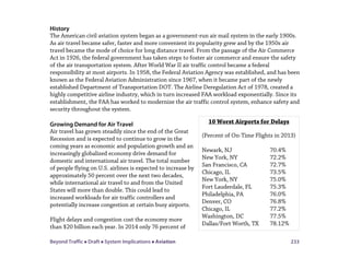 Beyond Traffic  Draft  System Implications  Aviation 233
History
The American civil aviation system began as a government-run air mail system in the early 1900s.
As air travel became safer, faster and more convenient its popularity grew and by the 1950s air
travel became the mode of choice for long distance travel. From the passage of the Air Commerce
Act in 1926, the federal government has taken steps to foster air commerce and ensure the safety
of the air transportation system. After World War II air traffic control became a federal
responsibility at most airports. In 1958, the Federal Aviation Agency was established, and has been
known as the Federal Aviation Administration since 1967, when it became part of the newly
established Department of Transportation DOT. The Airline Deregulation Act of 1978, created a
highly competitive airline industry, which in turn increased FAA workload exponentially. Since its
establishment, the FAA has worked to modernize the air traffic control system, enhance safety and
security throughout the system.
Growing Demand for Air Travel
Air travel has grown steadily since the end of the Great
Recession and is expected to continue to grow in the
coming years as economic and population growth and an
increasingly globalized economy drive demand for
domestic and international air travel. The total number
of people flying on U.S. airlines is expected to increase by
approximately 50 percent over the next two decades,
while international air travel to and from the United
States will more than double. This could lead to
increased workloads for air traffic controllers and
potentially increase congestion at certain busy airports.
Flight delays and congestion cost the economy more
than $20 billion each year. In 2014 only 76 percent of
10 Worst Airports for Delays
(Percent of On-Time Flights in 2013)
Newark, NJ 70.4%
New York, NY 72.2%
San Francisco, CA 72.7%
Chicago, IL 73.5%
New York, NY 75.0%
Fort Lauderdale, FL 75.3%
Philadelphia, PA 76.0%
Denver, CO 76.8%
Chicago, IL 77.2%
Washington, DC 77.5%
Dallas/Fort Worth, TX 78.12%
 