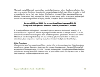 Beyond Traffic  Draft  Trends  How We Move 18
That said, many Millennials may not have much of a choice over where they live or whether they
own a car or drive. The Great Recession hit young adults particularly hard. Many struggled to find
a job and strike out on their own. Student debt burdens increased. Many also delayed forming
families. These trends likely impacted the ability of many young adults to own a car, and delayed
choices, such as having children or buying a home, that often lead to increased driving.
It is unclear whether driving less is a matter of choice or a matter of economic necessity. It is
conceivable that a significant portion of young adults have learned to manage without a car and
will continue to drive less throughout their lives than previous generations. What is clear is that
Millennials are choosing where they live and how they get around, whether by bikeshare,
skateboard, bus, compact car or pickup truck, based on their budget and their lifestyle.
Older Americans
Changes in the age of our population will have a lasting effect on how much we drive. Older Americans
drive less on average than other Americans. On average, Americans over the age of 65 drive half
the amount of Americans aged 25 to 64. That said, Americans are living longer and healthier lives
and they are retiring later in life. Over the next 30 years, older Americans may work later in their
lives and travel for work and leisure more often.
Between 1990 and 2013, the proportion of Americans aged 18–34
living with their parents increased from 24 percent to 32 percent.
 