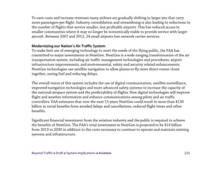 Beyond Traffic  Draft  System Implications  Aviation 235
To save costs and increase revenues many airlines are gradually shifting to larger jets that carry
more passengers per flight. Industry consolidation and streamlining is also leading to reductions in
the number of flights that service smaller, less profitable airports. This has reduced access in
smaller communities where it may no longer be economically viable to provide service with larger
aircraft. Between 2007 and 2012, 24 small airports lost network carrier services.
Modernizing our Nation’s Air Traffic System
To make best use of emerging technology to meet the needs of the flying public, the FAA has
committed to major investments in NextGen. NextGen is a wide-ranging transformation of the air
transportation system, including air traffic management technologies and procedures; airport
infrastructure improvements; and environmental, safety and security related enhancements.
NextGen technologies use satellite navigation to allow planes to fly more direct routes closer
together, saving fuel and reducing delays.
The overall vision of this system includes the use of digital communication, satellite surveillance,
improved navigation technologies and more advanced safety systems to increase the capacity of
the national airspace system and the predictability of flights. New digital technologies will improve
flight and weather information and enhance communications among pilots and air traffic
controllers. FAA estimates that over the next 15 years NextGen could result in more than $130
billion in social benefits from avoided delays and cancellations, reduced flight times and other
benefits.
Significant financial investment from the aviation industry and the public is required to achieve
the benefits of NextGen. The FAA’s total investment in NextGen is projected to be $14 billion
from 2013 to 2030 in addition to the costs necessary to continue to operate and maintain existing
systems and infrastructure.
 