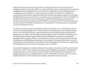 Beyond Traffic  Draft  System Implications  Aviation 236
Many NextGen benefits require large numbers of aircraft with the necessary avionics to be
equipped in order to accrue the maximum amount of benefit. Some commercial aircraft are already
equipped with the building blocks for certain NextGen capabilities but retrofitting previously
unequipped aircraft could prove costly to operators. In 2014, cost estimates to retrofit one
commercial aircraft with the required foundational NextGen technologies range from $135,000 to
$150,000, whereas for general aviation aircraft the costs are estimated to be between $14,000 and
$15,000 and estimates to retrofit avionics that would take full advantage of more advanced
NextGen operations have ranged up to $525,000 per commercial aircraft. FAA estimates that over
the next 15 years, $15 billion in expenditures are required from aircraft operators to equip their
aircraft with NextGen avionics.
The Airport and Airway Trust Fund (AATF) provides the primary source of funding for FAA and
receives revenues principally from a variety of excise taxes paid by users of the national airspace
system. In the last five fiscal years, approximately 60 percent of FAA funding was dedicated to
operating our air traffic control system and safety programs. About 20 percent of funding was for
the Airport Improvement Program (AIP), which provides grants to airports for projects that
generally enhance capacity, safety, or environmental concerns, such as runway construction and
rehabilitation, airfield lighting, and airplane noise mitigation. Remaining FAA funds are used for
modernization and maintenance of air traffic facilities and equipment, and research, engineering,
and development of new air traffic technologies, such as NextGen.
Constrained budgets have resulted in deferral of maintenance of today’s air traffic control system
infrastructure over the last several years, placing at risk reliability in operations and resilience in
emergency situations. Some types of critical air traffic control facilities are many decades old,
though replacing and/or consolidating them requires substantial investment. Under the current
budget environment, FAA’s maintenance backlog is expected to continue growing.
 