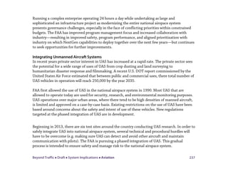 Beyond Traffic  Draft  System Implications  Aviation 237
Running a complex enterprise operating 24 hours a day while undertaking as large and
sophisticated an infrastructure project as modernizing the entire national airspace system
presents governance challenges, especially in the face of conflicting priorities within constrained
budgets. The FAA has improved program management focus and increased collaboration with
industry—resulting in improved safety, program performance, and aligned prioritization with
industry on which NextGen capabilities to deploy together over the next few years—but continues
to seek opportunities for further improvements.
Integrating Unmanned Aircraft Systems
In recent years private sector interest in UAS has increased at a rapid rate. The private sector sees
the potential for a wide range of uses of UAS from crop dusting and land surveying to
humanitarian disaster response and filmmaking. A recent U.S. DOT report commissioned by the
United States Air Force estimated that between public and commercial uses, there total number of
UAS vehicles in operation will reach 250,000 by the year 2035.
FAA first allowed the use of UAS in the national airspace system in 1990. Most UAS that are
allowed to operate today are used for security, research, and environmental monitoring purposes.
UAS operations over major urban areas, where there tend to be high densities of manned aircraft,
is limited and approved on a case-by-case basis. Existing restrictions on the use of UAS have been
based around concerns about the safety and intent of use of these vehicles. New regulations
targeted at the phased integration of UAS are in development.
Beginning in 2013, there are six test sites around the country conducting UAS research. In order to
safely integrate UAS into national airspace system, several technical and procedural hurdles will
have to be overcome (e.g. making sure UAS can detect and avoid other aircraft and maintain
communication with pilots). The FAA is pursuing a phased integration of UAS. This gradual
process is intended to ensure safety and manage risk to the national airspace system.
 