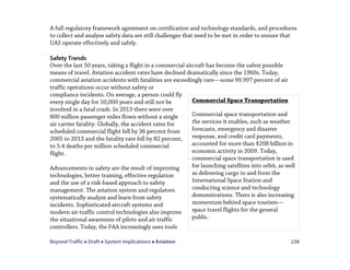 Beyond Traffic  Draft  System Implications  Aviation 238
A full regulatory framework agreement on certification and technology standards, and procedures
to collect and analyze safety data are still challenges that need to be met in order to ensure that
UAS operate effectively and safely.
Safety Trends
Over the last 50 years, taking a flight in a commercial aircraft has become the safest possible
means of travel. Aviation accident rates have declined dramatically since the 1960s. Today,
commercial aviation accidents with fatalities are exceedingly rare—some 99.997 percent of air
traffic operations occur without safety or
compliance incidents. On average, a person could fly
every single day for 50,000 years and still not be
involved in a fatal crash. In 2013 there were over
800 million passenger miles flown without a single
air carrier fatality. Globally, the accident rates for
scheduled commercial flight fell by 36 percent from
2005 to 2013 and the fatality rate fell by 82 percent,
to 5.4 deaths per million scheduled commercial
flight.
Advancements in safety are the result of improving
technologies, better training, effective regulation
and the use of a risk-based approach to safety
management. The aviation system and regulators
systematically analyze and learn from safety
incidents. Sophisticated aircraft systems and
modern air traffic control technologies also improve
the situational awareness of pilots and air traffic
controllers. Today, the FAA increasingly uses tools
Commercial Space Transportation
Commercial space transportation and
the services it enables, such as weather
forecasts, emergency and disaster
response, and credit card payments,
accounted for more than $208 billion in
economic activity in 2009. Today,
commercial space transportation is used
for launching satellites into orbit, as well
as delivering cargo to and from the
International Space Station and
conducting science and technology
demonstrations. There is also increasing
momentum behind space tourism—
space travel flights for the general
public.
 