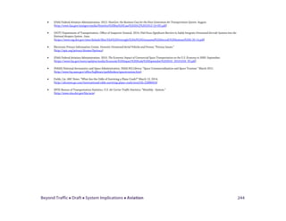 Beyond Traffic  Draft  System Implications  Aviation 244
• (FAA) Federal Aviation Administration. 2012. NextGen: the Business Case for the Next Generation Air Transportation System. August.
(http://www.faa.gov/nextgen/media/NextGen%20Bus%20Case%202012%20(2012-10-05).pdf)
• (DOT) Department of Transportation. Office of Inspector General. 2014. FAA Faces Significant Barriers to Safely Integrate Unmanned Aircraft Systems into the
National Airspace System. June.
(https://www.oig.dot.gov/sites/default/files/FAA%20Oversight%20of%20Unmanned%20Aircraft%20Systems%5E6-26-14.pdf)
• Electronic Privacy Information Center. Domestic Unmanned Aerial Vehicles and Drones; “Privacy Issues.”
(http://epic.org/privacy/drones/#privacy)
• (FAA) Federal Aviation Administration. 2010. The Economic Impact of Commercial Space Transportation on the U.S. Economy in 2009. September.
(https://www.faa.gov/news/updates/media/Economic%20Impact%20Study%20September%202010_20101026_PS.pdf)
• (NASA) National Aeronautics and Space Administration. NASA HQ Library: “Space Commercialization and Space Tourism.” March 2011.
(http://www.hq.nasa.gov/office/hqlibrary/pathfinders/spacetourism.htm)
• Fields, Liz. ABC News. “What Are the Odds of Surviving a Plane Crash?” March 12, 2014.
(http://abcnews.go.com/International/odds-surviving-plane-crash/story?id=22886654)
• (BTS) Bureau of Transportation Statistics. U.S. Air Carrier Traffic Statistics; “Monthly - System.”
(http://www.rita.dot.gov/bts/acts)
 