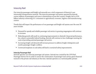 Beyond Traffic  Draft  System Implications  Intercity Rail 245
Intercity Rail
Our intercity passenger and freight rail networks are a vital component of America’s vast
intermodal transportation network. The intercity passenger rail system operated by Amtrak
carries millions of passengers each year to destinations across the country. Freight rail is a $70
billion industry connecting U.S. consumers to agricultural, economic, logistics and manufacturing
centers.
Trends that will impact the performance of our passenger and freight rail system over the next 30
years include:
 Demand for speedy and reliable passenger rail service in growing megaregions will continue
to increase.
 Ridership growth will result in continuing improvements to Amtrak’s financial performance,
but, absent sustainable federal funding, Amtrak will continue to face challenges meeting the
costs of providing national passenger rail service.
 Increasing freight rail demand will increase pressure to address freight chokepoints and
resolve passenger-freight conflicts.
 Continued emphasis on rail safety will lead to sustained safety improvements.
Intercity Passenger Rail
Amtrak operates our intercity passenger rail system. Amtrak was created by the 1970 Rail
Passenger Service Act in order to assure the continuation of passenger train service given financial
turmoil in the private rail industry at the time. Amtrak operates as a national public-private
 