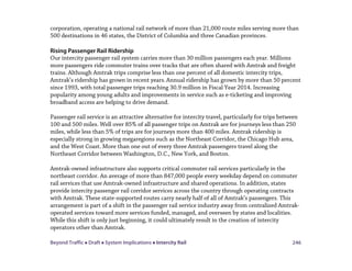 Beyond Traffic  Draft  System Implications  Intercity Rail 246
corporation, operating a national rail network of more than 21,000 route miles serving more than
500 destinations in 46 states, the District of Columbia and three Canadian provinces.
Rising Passenger Rail Ridership
Our intercity passenger rail system carries more than 30 million passengers each year. Millions
more passengers ride commuter trains over tracks that are often shared with Amtrak and freight
trains. Although Amtrak trips comprise less than one percent of all domestic intercity trips,
Amtrak’s ridership has grown in recent years.Annual ridership has grown by more than 50 percent
since 1993, with total passenger trips reaching 30.9 million in Fiscal Year 2014. Increasing
popularity among young adults and improvements in service such as e-ticketing and improving
broadband access are helping to drive demand.
Passenger rail service is an attractive alternative for intercity travel, particularly for trips between
100 and 500 miles. Well over 85% of all passenger trips on Amtrak are for journeys less than 250
miles, while less than 5% of trips are for journeys more than 400 miles. Amtrak ridership is
especially strong in growing megaregions such as the Northeast Corridor, the Chicago Hub area,
and the West Coast. More than one out of every three Amtrak passengers travel along the
Northeast Corridor between Washington, D.C., New York, and Boston.
Amtrak-owned infrastructure also supports critical commuter rail services particularly in the
northeast corridor. An average of more than 847,000 people every weekday depend on commuter
rail services that use Amtrak-owned infrastructure and shared operations. In addition, states
provide intercity passenger rail corridor services across the country through operating contracts
with Amtrak. These state-supported routes carry nearly half of all of Amtrak’s passengers. This
arrangement is part of a shift in the passenger rail service industry away from centralized Amtrak-
operated services toward more services funded, managed, and overseen by states and localities.
While this shift is only just beginning, it could ultimately result in the creation of intercity
operators other than Amtrak.
 