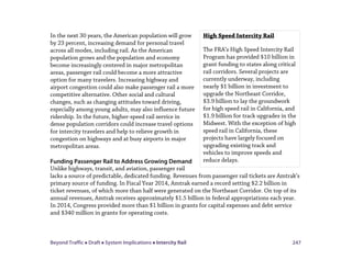 Beyond Traffic  Draft  System Implications  Intercity Rail 247
In the next 30 years, the American population will grow
by 23 percent, increasing demand for personal travel
across all modes, including rail. As the American
population grows and the population and economy
become increasingly centered in major metropolitan
areas, passenger rail could become a more attractive
option for many travelers. Increasing highway and
airport congestion could also make passenger rail a more
competitive alternative. Other social and cultural
changes, such as changing attitudes toward driving,
especially among young adults, may also influence future
ridership. In the future, higher-speed rail service in
dense population corridors could increase travel options
for intercity travelers and help to relieve growth in
congestion on highways and at busy airports in major
metropolitan areas.
Funding Passenger Rail to Address Growing Demand
Unlike highways, transit, and aviation, passenger rail
lacks a source of predictable, dedicated funding. Revenues from passenger rail tickets are Amtrak’s
primary source of funding. In Fiscal Year 2014, Amtrak earned a record setting $2.2 billion in
ticket revenues, of which more than half were generated on the Northeast Corridor. On top of its
annual revenues, Amtrak receives approximately $1.5 billion in federal appropriations each year.
In 2014, Congress provided more than $1 billion in grants for capital expenses and debt service
and $340 million in grants for operating costs.
High Speed Intercity Rail
The FRA’s High Speed Intercity Rail
Program has provided $10 billion in
grant funding to states along critical
rail corridors. Several projects are
currently underway, including
nearly $1 billion in investment to
upgrade the Northeast Corridor,
$3.9 billion to lay the groundwork
for high speed rail in California, and
$1.9 billion for track upgrades in the
Midwest. With the exception of high
speed rail in California, these
projects have largely focused on
upgrading existing track and
vehicles to improve speeds and
reduce delays.
 
