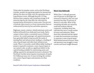 Beyond Traffic  Draft  System Implications  Intercity Rail 248
Ticket sales for popular routes, such as the Northeast
Corridor, produce an operating surplus for Amtrak that
defrays, but does not fully cover the operating costs of
long-distance routes. Although Amtrak’s 15 long-
distance lines comprise only a small percentage of all
intercity trips by rail, they offer the only intercity
transportation alternatives in many areas. Five percent
of Amtrak riders travel to or from communities that are
underserved by intercity bus and airline operators.
Highways, transit, aviation, inland waterways, ports and
harbors all benefit from dedicated trust funds. Rail is
unique in that it lacks a committed source of federal
revenue. As a result, passenger rail capital investments
have generally failed to keep up with the needs of
existing fleet and infrastructure, leading to a backlog of
state of good repair and other basic infrastructure
needs. There is currently a multi-billion dollar backlog of
projects required to maintain a state of good repair on
our nation’s rails, as well as a significant deficit in the
capital funding available for maintaining assets and
adding capacity for anticipated increases in demand. The
Northeast Corridor alone requires investments of nearly
$1.5 billion per year over 15 years to bring the corridor
into a state of good repair and maintain it in that
condition.
Short-Line Railroads
While Class 1 railroads generate
over 95 percent of all freight rail
revenues in America, they own and
maintain less than 70 percent of
America’s rail miles. Most of the
remaining rail miles are owned by
small and medium railroad
companies, including short-line
railroads that serve a small number
of towns and industries. Many
short-line railroads lack the capital
to make the investments necessary
to maintain a state of good repair.
With limited annual revenues, these
rail operators may struggle to meet
current and future freight demand.
 