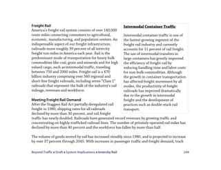 Beyond Traffic  Draft  System Implications  Intercity Rail 249
Freight Rail
America’s freight rail system consists of over 140,000
route miles connecting consumers to agricultural,
economic, manufacturing, and population centers. An
indispensable aspect of our freight infrastructure,
railroads move roughly 39 percent of all intercity
freight ton-miles in America each year. Rail is the
predominant mode of transportation for heavy bulk
commodities like coal, grain and minerals and for high
valued cargo, such as intermodal traffic, traveling
between 750 and 2000 miles. Freight rail is a $70
billion industry comprising over 560 regional and
short-line freight railroads, including seven “Class 1”
railroads that represent the bulk of the industry’s rail
mileage, revenues and workforce.
Meeting Freight Rail Demand
After the Staggers Rail Act partially deregulated rail
freight in 1980, shipping rates for all railroads
declined by more than 30 percent, and rail freight
traffic has nearly doubled. Railroads have generated record revenues by growing traffic and
concentrating on highly-trafficked railroad lines. The number of privately operated rail miles has
declined by more than 40 percent and the workforce has fallen by more than half.
The volume of goods moved by rail has increased steadily since 1980, and is projected to increase
by over 37 percent through 2045. With increases in passenger traffic and freight demand, track
Intermodal Container Traffic
Intermodal container traffic is one of
the fastest growing segment of the
freight rail industry and currently
accounts for 11 percent of rail freight.
The use of intermodal transfers in
large containers has greatly improved
the efficiency of freight rail by
reducing handling time and labor costs
for non-bulk commodities. Although
the growth in container transportation
has affected freight movement by all
modes, the productivity of freight
railroads has improved dramatically
due to the growth in intermodal
freight and the development of
practices such as double-stack rail
transport.
 