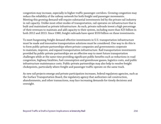 Beyond Traffic  Draft  System Implications  Intercity Rail 250
congestion may increase, especially in higher-traffic passenger corridors. Growing congestion may
reduce the reliability of the railway network for both freight and passenger movements.
Meeting this growing demand will require substantial investments led by the private rail industry
in rail capacity. Unlike most other modes of transportation, rail operates on infrastructure that is
built and maintained as private infrastructure. As such, private railroads invest a high percentage
of their revenues to maintain and add capacity to their system, including more than $25 billion in
both 2012 and 2013. Since 1980, freight railroads have spent $550 billion on these investments.
To meet burgeoning freight demand effective investments in U.S. transportation infrastructure
must be made and innovative transportation solutions must be considered. One way to do this is
to form public-private partnerships where private companies and governments cooperate
to maintain, improve, and expand transportation infrastructure. Rail transportation investments
provided by public-private partnerships are an effective way to meet future transportation
challenges while at the same time providing significant public benefits such as reductions in road
congestion, highway fatalities, fuel consumption and greenhouse gasses, logistics costs, and public
infrastructure maintenance costs. Public-private partnerships may also help to resolve freight
chokepoints, particularly where freight and passenger traffic operate on the same track.
As new rail projects emerge and private participation increases, federal regulatory agencies, such as
the Surface Transportation Board, the regulatory agency that authorizes rail construction,
abandonments, and other transactions, may face increasing demands for timely decisions and
oversight.
 