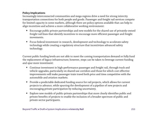 Beyond Traffic  Draft  System Implications  Intercity Rail 253
Policy Implications
Increasingly interconnected communities and mega-regions drive a need for strong intercity
transportation connections for both people and goods. Passenger and freight rail services compete
for limited capacity in some markets, although there are policy options available that can help to
align incentives and achieve a more collaborative working environment:
 Encourage public private partnerships and new models for the shared use of privately-owned
freight rail lines that identify incentives to encourage more efficient passenger and freight
movements.
 Focus federal investment in research, development and technology to accelerate safety
technology while creating a regulatory structure that incentivizes advanced safety
technology.
Current public funding levels are not able to meet the coming transportation demand or fully fund
the replacement of legacy infrastructure; however, steps can be taken to leverage current funding
and spur more investment:
 Continue investment in high-performance passenger and freight rail, through track and
vehicle upgrades, particularly on shared use corridors and those for which cost-effective
improvements will make passenger train travel both price and time competitive with the
automobile and aviation markets.
 Provide a predictable dedicated funding source for rail projects, which allows for current
projects to advance, while spurring the development of a pipeline of new projects and
encouraging private participation by reducing uncertainty.
 Explore new models of public-private partnerships that more clearly identifies public and
private benefits of projects to enable the inclusion of a broader spectrum of public and
private sector participants.
 