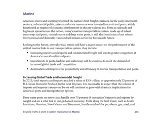 Beyond Traffic  Draft  System Implications  Marine 256
Marine
America’s rivers and waterways formed the nation’s first freight corridors. In the early nineteenth
century, substantial public, private and state resources were invested in canals and ports, which
functioned as engines of economic development in the pre-railroad era. Even as railroads and
highways spread across the nation, today’s marine transportation system, made up of inland
waterways and ports, coastal routes and deep water ports, is still the foundation of our robust
international and domestic trade and will remain so for the foreseeable future.
Looking to the future, several critical trends will have a major impact on the performance of the
critical marine links in our transportation system, they include:
 Increasing imports and exports and containerized freight will lead to greater congestion at
America’s coastal and inland ports.
 Investments in ports, harbors and waterways will be essential to meet the demand of
increased global trade and competition.
 Automation will improve the productivity and efficiency of marine transportation and ports.
Increasing Global Trade and Intermodal Freight
In 2013, total exports and imports reached a value of $3.9 trillion, or approximately 23 percent of
U.S. Gross Domestic Product. In the next 30 years, it is reasonable to expect that the volume of
imports and exports transported by sea will continue to grow with dramatic implications for
America’s ports and transportation system.
Deep water ports on every coast handle over 70 percent of our nation’s imports and exports by
weight and are a vital link in our globalized economy. Ports along the Gulf Coast, such as South
Louisiana, Houston, New Orleans and Beaumont, handle much of the petroleum, gas, steel, coal
 