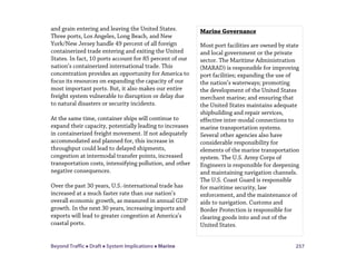 Beyond Traffic  Draft  System Implications  Marine 257
and grain entering and leaving the United States.
Three ports, Los Angeles, Long Beach, and New
York/New Jersey handle 49 percent of all foreign
containerized trade entering and exiting the United
States. In fact, 10 ports account for 85 percent of our
nation’s containerized international trade. This
concentration provides an opportunity for America to
focus its resources on expanding the capacity of our
most important ports. But, it also makes our entire
freight system vulnerable to disruption or delay due
to natural disasters or security incidents.
At the same time, container ships will continue to
expand their capacity, potentially leading to increases
in containerized freight movement. If not adequately
accommodated and planned for, this increase in
throughput could lead to delayed shipments,
congestion at intermodal transfer points, increased
transportation costs, intensifying pollution, and other
negative consequences.
Over the past 30 years, U.S.-international trade has
increased at a much faster rate than our nation’s
overall economic growth, as measured in annual GDP
growth. In the next 30 years, increasing imports and
exports will lead to greater congestion at America’s
coastal ports.
Marine Governance
Most port facilities are owned by state
and local government or the private
sector. The Maritime Administration
(MARAD) is responsible for improving
port facilities; expanding the use of
the nation’s waterways; promoting
the development of the United States
merchant marine; and ensuring that
the United States maintains adequate
shipbuilding and repair services,
effective inter-modal connections to
marine transportation systems.
Several other agencies also have
considerable responsibility for
elements of the marine transportation
system. The U.S. Army Corps of
Engineers is responsible for deepening
and maintaining navigation channels.
The U.S. Coast Guard is responsible
for maritime security, law
enforcement, and the maintenance of
aids to navigation. Customs and
Border Protection is responsible for
clearing goods into and out of the
United States.
 