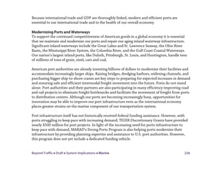 Beyond Traffic  Draft  System Implications  Marine 258
Because international trade and GDP are thoroughly linked, modern and efficient ports are
essential to our international trade and to the health of our overall economy.
Modernizing Ports and Waterways
To support the continued competitiveness of American goods in a global economy it is essential
that we maintain and modernize our ports and repair our aging inland waterway infrastructure.
Significant inland waterways include the Great Lakes and St. Lawrence Seaway, the Ohio River
Basin, the Mississippi River System, the Columbia River, and the Gulf Coast Coastal Waterways.
Our nation’s largest inland ports, like Duluth, Pittsburgh, St. Louis, and Huntington, handle tens
of millions of tons of grain, steel, cars and coal.
American port authorities are already investing billions of dollars to modernize their facilities and
accommodate increasingly larger ships. Raising bridges, dredging harbors, widening channels, and
purchasing bigger ship-to-shore cranes are key steps to preparing for expected increases in demand
and ensuring safe and efficient intermodal freight movement into the future. Ports do not stand
alone. Port authorities and their partners are also participating in many efficiency-improving road
and rail projects to eliminate freight bottlenecks and facilitate the movement of freight from ports
to distribution centers. Although our ports are becoming increasingly busy, opportunities for
innovation may be able to improve our port infrastructure even as the international economy
places greater strains on the marine component of our transportation system.
Port infrastructure itself has not historically received federal funding assistance. However, with
ports struggling to keep pace with increasing demand, TIGER Discretionary Grants have provided
nearly $500 million for port projects. In light of the increasing need for ports infrastructure to
keep pace with demand, MARAD’s Strong Ports Program is also helping ports modernize their
infrastructure by providing planning expertise and assistance to U.S. port authorities. However,
this program does not yet include a dedicated funding vehicle.
 