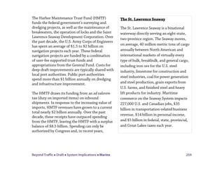Beyond Traffic  Draft  System Implications  Marine 259
The Harbor Maintenance Trust Fund (HMTF)
funds the federal government’s surveying and
dredging projects, as well as the maintenance of
breakwaters, the operation of locks and the Saint
Lawrence Seaway Development Corporation. Over
the past decade, the U.S. Army Corps of Engineers
has spent an average of $1.5 to $2 billion on
navigation projects each year. These federal
navigation projects are funded by a combination
of user-fee supported trust funds and
appropriations from the General Fund. Costs for
deep-draft improvements are typically shared with
local port authorities. Public port authorities
spend more than $1 billion annually on dredging
and infrastructure improvement.
The HMTF draws its funding from an ad valorem
tax (duty on imported items) on inbound
shipments. In response to the increasing value of
imports, HMTF revenues have grown to a current
total nearly $2 billion annually. Over the past
decade, these receipts have outpaced spending
from the HMTF, leaving the HMTF with a surplus
balance of $8.5 billion. Spending can only be
authorized by Congress and, in recent years,
The St. Lawrence Seaway
The St. Lawrence Seaway is a binational
waterway directly serving an eight-state,
two-province region. The Seaway moves,
on average, 40 million metric tons of cargo
annually between North American and
international markets of virtually every
type of bulk, breakbulk, and general cargo,
including iron ore for the U.S. steel
industry, limestone for construction and
steel industries, coal for power generation
and steel production, grain exports from
U.S. farms, and finished steel and heavy
lift products for industry. Maritime
commerce on the Seaway System impacts
227,000 U.S. and Canadian jobs, $35
billion in transportation-related business
revenue, $14 billion in personal income,
and $5 billion in federal, state, provincial,
and Great Lakes taxes each year.
 