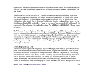 Beyond Traffic  Draft  System Implications  Marine 260
Congress has preferred to preserve the surplus in order to count it toward deficit reduction figure,
although the latest spending authorization bill includes scheduled increases in spending over the
next decade.
The Inland Waterways Trust Fund (IWTF) funds capital projects to improve inland waterways.
This fund generates approximately $80 million each year from a fuel tax on vessels using inland
waterways. The balance of the IWTF declined from $400 million in 2001 to slightly more than
$100 million today, largely due to the cost of building the Olmsted Locks and Dam project on the
Ohio River in Illinois. This fund will get a boost in revenues of approximately $26 million with the
enactment of the Achieving a Better Life Experience Act (ABLE Act) of 2014 which will raise barge
fuel taxes.
The U.S. Army Corps of Engineers (USACE) reports a backlog of over 500 active inland navigation
projects, with an estimated completion cost of about $38 billion. Movement of fright on our inland
rivers and waterways is hampered by an aging, antiquated system of locks and dams which have
exceeded their design service live and are too frequently out of service. Approximately half of the
navigation locks on inland waterways are over 50 years of age and require frequent repair.
Targeted, performance-based investments are needed to repair and reconstruct this aging inland
waterway infrastructure.
Automating Ports and Ships
Automation technologies are having major impacts at foreign ports and may spread to American
ports. With the advent of standardized containerization, cargo transfer functions have become
increasingly automated. At major container ports around the world, the process of transferring
containers from ships to docks, trucks or rail is becoming highly automated, reducing reliance on
human operators. If this trend continues, the human role in cargo handling could be greatly
altered and reduced, thereby reducing the cost of shipping, providing the needed capacity to
handle increased vessel sizes, and changing the nature of work in the marine transportation sector.
 