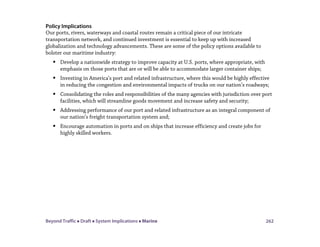 Beyond Traffic  Draft  System Implications  Marine 262
Policy Implications
Our ports, rivers, waterways and coastal routes remain a critical piece of our intricate
transportation network, and continued investment is essential to keep up with increased
globalization and technology advancements. These are some of the policy options available to
bolster our maritime industry:
 Develop a nationwide strategy to improve capacity at U.S. ports, where appropriate, with
emphasis on those ports that are or will be able to accommodate larger container ships;
 Investing in America’s port and related infrastructure, where this would be highly effective
in reducing the congestion and environmental impacts of trucks on our nation’s roadways;
 Consolidating the roles and responsibilities of the many agencies with jurisdiction over port
facilities, which will streamline goods movement and increase safety and security;
 Addressing performance of our port and related infrastructure as an integral component of
our nation’s freight transportation system and;
 Encourage automation in ports and on ships that increase efficiency and create jobs for
highly skilled workers.
 