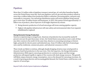 Beyond Traffic  Draft  System Implications  Pipelines 264
Pipelines
More than 2.6 million miles of pipelines transport natural gas, oil, and other hazardous liquids
across the United States every day. Each year pipelines carry oil, gas and other products valued at
more than a trillion dollars from production fields to refineries, processing plants, and ports and,
eventually to consumers. Our natural gas distribution mains and service pipelines bring natural
gas to more than 70 million homes and businesses. In 2012, this system moved approximately 1.5
billion tons of products, about 8 percent of all freight shipments by volume.
 Rising domestic production of oil and natural gas will strain existing pipeline capacity.
 Highest risk pipeline infrastructure will raise safety and environmental risks if not repaired,
rehabilitated or replaced.
Rising Domestic Energy Production
America is experiencing an energy boom. American oil production has increased by nearly 60
percent over just the past three years. In fact, the United States now produces more crude oil than
any other country in the world. At the same time, America is consuming natural gas at historic
highs, primarily for electric power and industrial uses. Some 23 trillion cubic feet of natural gas
were used by residential, commercial, power, and industrial consumers in 2012.
These trends are likely to continue, although sharply dropping oil prices may curtail growth in
domestic fossil fuel production in the near-term. Over the long-term, the Energy Information
Administration (EIA) expects natural gas production to continue to grow and that energy
production will expand rapidly in regions of the country with shale energy resources. This growth
will likely outpace domestic energy consumption, even as the demand for natural gas increases. As
a result of growing production and increasing global demand, the United States could become a net
exporter of natural gas.
 