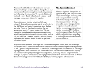 Beyond Traffic  Draft  System Implications  Pipelines 266
America’s fossil fuel boom will continue to increase
demand for the processing facilities, storage fields, and
transmission lines necessary to move oil and gas safely
and efficiently. Approximately 76 percent of domestic
crude oil—more than 3 billion barrels per year—and
many gas products are shipped by pipeline.
America’s current pipeline network, which was
primarily designed to transport crude oil to refineries in
the Gulf Coast, has limited connections from the East
and West Coasts to the shale formations that are
accelerating America’s energy production. This has
resulted in limited pipeline capacity in many regions,
which has placed extra demand on other modes, such as
rail and maritime. However, pipeline construction may
replace the use of other modes to move oil, gas, and
hazardous liquids.
As production of domestic natural gas and crude oil has surged in recent years, the oil and gas
industry has had to invest in infrastructure to reorient our nation’s existing network of pipelines.
In 2013, private companies invested $6.6 billion in crude oil pipelines and $3 billion in natural gas
liquid pipelines. These companies will continue to create new infrastructure to expand capacity
and accommodate rapidly shifting production patterns, increasing demand for government
oversight of pipeline construction. Although pipeline construction may increase, much of the new
demand for energy movement will be absorbed by our existing pipeline infrastructure.
Who Operates Pipelines?
America’s pipelines are operated by
approximately 3,000 companies that
vary in size and type, including both
small local gas utilities and large
multi-national corporations. Four
industry segments are directly
involved in transporting materials
by pipelines: hazardous liquid
pipeline operators, gas transmission
pipeline operators, LNG facilities
which store gas, and gas distribution
utilities, who distribute natural gas
to residential customers and smaller
commercial users.
 