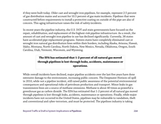 Beyond Traffic  Draft  System Implications  Pipelines 268
if they were built today. Older cast and wrought iron pipelines, for example, represent 2.5 percent
of gas distribution mains and account for 10.5 percent of gas main incidents. Pipelines that were
constructed before requirements to install a protective coating on outside of the pipe are also of
concern. This aging infrastructure raises the risk of safety incidents.
In recent years the pipeline industry, the U.S. DOT and state governments have focused on the
repair, rehabilitation, and replacement of the highest-risk pipeline infrastructure. As a result, the
amount of cast and wrought iron pipeline in use has declined significantly. Currently, 38 states
have accelerated pipe replacement programs. Sixteen states have completely eliminated cast or
wrought iron natural gas distribution lines within their borders, including Alaska, Arizona, Hawaii,
Idaho, Montana, North Carolina, North Dakota, New Mexico, Nevada, Oklahoma, Oregon, South
Carolina, Utah, Vermont, Wisconsin, and Wyoming.
While overall incidents have declined, major pipeline accidents over the last five years have done
extensive damage to the environment, increasing public concern. The Deepwater Horizon oil spill
in 2010, while not a pipeline incident, still raised public awareness of the potential environmental
consequences and operational risks of petroleum production and transport. Minor leaks in gas
transmission lines are a source of methane emissions. Methane is about 40 times as powerful a
greenhouse gas as carbon dioxide. The EPA has estimated that 1-2 percent of all natural gas moved
through pipelines is lost through leaks, accidents, maintenance or operations. Finally, while major
incidents have not occurred in the United States, pipelines may be vulnerable to vandalism, theft
and conventional and cyber-terrorism, and must be protected. The pipelines industry is taking
The EPA has estimated that 1-2 percent of all natural gas moved
through pipelines is lost through leaks, accidents, maintenance or
operations.
 