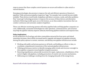 Beyond Traffic  Draft  System Implications  Pipelines 269
steps to ensure that these complex control systems are secure and resilient to cyber attack or
natural disasters.
Emerging technologies also promise to improve the safe and efficient operation of America’s
pipelines. Fully autonomous pipeline inspection “pigs,” for example, have recently become widely
available. These devices travel inside of pipelines and detect corrosion, cracks, and other problems.
New “smart pig” technology promises to improve the accuracy of these devices and alternative
methods of detecting trouble spots are on the horizon, as are data analytics innovations that can
conduct continuous and automatic analysis of pipelines.
These cost-effective monitoring systems will reduce pipeline leaks and help pipeline companies cut
costs. Additionally, automated technologies for valve operation, communications, and actuators
may help the pipeline industry improve safety by shortening pipeline isolations and response time.
Policy Implications
As the production of oil and gas and other commodities extracted far from ports and inland
waterways increases, there will be increased need to upgrade and expand our pipeline network.
Among the policy options to sustain, maintain, and develop new pipeline infrastructure include:
 Working with public and private partners at all levels, and building on efforts to date, to
coordinate comprehensive inventories of the national pipeline infrastructure.
 Utilizing performance metrics to identify emerging safety trends and structure oversight to
drive pipeline companies toward pipeline integrity assurance.
 Removing impediments and provide incentives for repair, replacement, rehabilitation of the
nation’s higher risk pipelines, including promotion of creative rate recovery mechanisms.
 Addressing new challenges resulting from the changing demands of the energy boom.
 