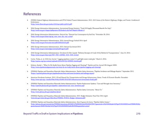 Beyond Traffic  Draft  System Implications  Pipelines 270
References
• (FHWA) Federal Highway Administration and (FTA) Federal Transit Administration. 2013. 2013 Status of the Nation’s Highways, Bridges, and Transit: Conditions &
Performance.
(http://www.fhwa.dot.gov/policy/2013cpr/pdfs/cp2013.pdf)
• (EIA) Energy Information Administration. International Energy Statistics; “Total Oil Supply (Thousand Barrels Per Day).”
(http://www.eia.gov/cfapps/ipdbproject/IEDIndex3.cfm?tid=5&pid=53&aid=1)
• (EIA) Energy Information Administration. Natural Gas; “Natural Gas Consumption by End Use.” November 28, 2014.
(http://www.eia.gov/dnav/ng/ng_cons_sum_dcu_nus_a.htm)
• (EIA) Energy Information Administration. 2014. Annual Energy Outlook 2014. April.
(http://www.eia.gov/forecasts/aeo/pdf/0383(2014).pdf)
• (EIA) Energy Information Administration. 2013. Natural Gas Annual 2013.
(http://www.eia.gov/naturalgas/annual/pdf/nga13.pdf)
• (EIA) Energy Information Administration. Petroleum & Other Liquids; “Refinery Receipts of Crude Oil by Method of Transportation.” June 25, 2014.
(http://www.eia.gov/dnav/pet/PET_PNP_CAPREC_DCU_NUS_A.htm)
• Curtis, Trisha, et. al. Oil & Gas Journal. “Lagging pipelines create U.S. gulf light sweet crude glut.” March 3, 2014.
(http://eprinc.org/wp-content/uploads/2014/03/OGJ-EPRINC-Article.pdf)
• Roberts, Randy L. “What Do We Really Know About Pipeline Pigging and Cleaning?” Pipeline and Gas Journal 236 (August 2009).
(http://www.pipelineandgasjournal.com/what-do-we-really-know-about-pipeline-pigging-and-cleaning)
• (PHMSA) Pipeline and Hazardous Materials Safety Administration. Pipeline Safety Awareness; “Pipeline Incidents and Mileage Reports.” September 2012.
(https://opsweb.phmsa.dot.gov/pipelineforum/facts-and-stats/incidents-and-mileage-report)
• American Petroleum Institute. 2013. Oil and Natural Gas Transportation and Storage Infrastructure: Status, Trends, & Economic Benefits. December.
(http://www.api.org/~/media/Files/Policy/SOAE-2014/API-Infrastructure-Investment-Study.pdf)
• (PHMSA) Pipeline and Hazardous Materials Safety Administration. Pipeline Replacement Updates; “Cast and Wrought Iron Inventory.”
(http://opsweb.phmsa.dot.gov/pipeline_replacement/cast_iron_inventory.asp)
• (PHMSA) Pipeline and Hazardous Materials Safety Administration. Pipeline Safety Community. “About Us.”
(http://www.phmsa.dot.gov/pipeline/about)
• (PHMSA) Pipeline and Hazardous Materials Safety Administration. 2013. Budget Estimates: Fiscal Year 2014. April.
(www.dot.gov/sites/dot.gov/files/docs/PHMSA_FY2014_Budget_Estimates.pdf)
• (PHMSA) Pipeline and Hazardous Materials Safety Administration. State Programs & Grants; “Pipeline Safety Grants.”
(http://phmsa.dot.gov/portal/site/PHMSA/menuitem.6f23687cf7b00b0f22e4c6962d9c8789/?vgnextoid=c83a7b3646adc310VgnVCM1000001ecb7898RCRD&v
gnextchannel=840b764e4da7e010VgnVCM1000008055a8c0RCRD&vgnextfmt=print)
 