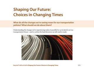 Beyond Traffic  Draft  Shaping Our Future: Choices in Changing Times 272
Shaping Our Future:
Choices in Changing Times
What do all the changes we’re seeing mean for our transportation
policies? What should we do about them?
Understanding the changes we’re experiencing makes it possible for us to sketch out our
transportation future—and to outline the hard decisions we will need to make.
 
