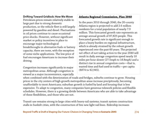 Beyond Traffic  Draft  Shaping Our Future: Choices in Changing Times  Scenario 2045 274
Atlanta Regional Commission, Plan 2040
In the years 2010 through 2040, the 20-county
Atlanta region is projected to add 2.6 million
residents for a total population of nearly 7.9
million. This forecasted growth rate represents an
average annual growth of 87,825 people. This
forecasted growth rate is significant enough to
place a heavy burden on regional infrastructure,
which is already strained by the robust growth
experienced over the past 60 years. The projected
net effect of not taking action to the year 2040 will
result in daily average congestion speed nearly 10
miles per hour slower (27.5mph to 18.8mph) and a
distinct rise in annual congestion costs—that is,
wasted time and fuel used in traffic—per capita
($874 to $2,945).
Drifting Toward Gridlock: How We Move
Petroleum prices remain relatively stable in
large part due to strong domestic
production, so the vehicle fleet is still largely
powered by gasoline and diesel. Fluctuations
in oil prices continue to cause occasional
price shocks. However, without significant
market or policy incentives in place to
encourage major technological
breakthroughs in alternative fuels or battery
capacity, there are none, with the exception
of some niche applications. The low price of
fuel encourages Americans to increase their
driving.
Congestion increases significantly in major
metropolitan areas. Although congestion is
viewed as a major inconvenience, especially
when combined with the deterioration of roads and bridges, suburbs continue to grow. Housing
prices in the city centers of high-growth metropolitan areas increase precipitously, becoming
unaffordable to most Americans; suburban growth is fueled by land and housing that is less
expensive. To adapt to congestion, many companies have generous telework policies and flexible
schedules. However, there is a growing divide between Americans who are able to take advantage
of these flexibilities, and those who are not.
Transit use remains strong in large cities with heavy-rail systems; transit system construction
stalls in Sunbelt cities, with the construction of few new light rail lines. Ridership increases
 
