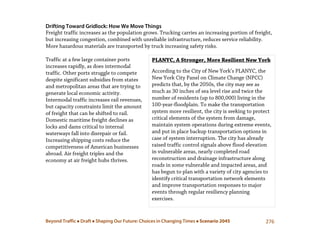 Beyond Traffic  Draft  Shaping Our Future: Choices in Changing Times  Scenario 2045 276
PLANYC, A Stronger, More Resilient New York
According to the City of New York’s PLANYC, the
New York City Panel on Climate Change (NPCC)
predicts that, by the 2050s, the city may see as
much as 30 inches of sea level rise and twice the
number of residents (up to 800,000) living in the
100-year-floodplain. To make the transportation
system more resilient, the city is seeking to protect
critical elements of the system from damage,
maintain system operations during extreme events,
and put in place backup transportation options in
case of system interruption. The city has already
raised traffic control signals above flood elevation
in vulnerable areas, nearly completed road
reconstruction and drainage infrastructure along
roads in some vulnerable and impacted areas, and
has begun to plan with a variety of city agencies to
identify critical transportation network elements
and improve transportation responses to major
events through regular resiliency planning
exercises.
Drifting Toward Gridlock: How We Move Things
Freight traffic increases as the population grows. Trucking carries an increasing portion of freight,
but increasing congestion, combined with unreliable infrastructure, reduces service reliability.
More hazardous materials are transported by truck increasing safety risks.
Traffic at a few large container ports
increases rapidly, as does intermodal
traffic. Other ports struggle to compete
despite significant subsidies from states
and metropolitan areas that are trying to
generate local economic activity.
Intermodal traffic increases rail revenues,
but capacity constraints limit the amount
of freight that can be shifted to rail.
Domestic maritime freight declines as
locks and dams critical to internal
waterways fall into disrepair or fail.
Increasing shipping costs reduce the
competitiveness of American businesses
abroad. Air freight triples and the
economy at air freight hubs thrives.
 