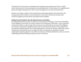 Beyond Traffic  Draft  Shaping Our Future: Choices in Changing Times  Scenario 2045 278
Unmanned aircraft systems are widespread, but regulations generally restrict them to public-
sector functions, such as law enforcement, and recreational use. In the absence of a comprehensive
policy and regulatory approach to UAS, commercial applications remain severely limited.
America is no longer a leader in the transportation technology industry. American jobs in the
transportation sector decline as most innovation in the sector is driven by countries with
conducive regulatory environments and ample research budgets.
Drifting Toward Gridlock: How We Align Decisions and Dollars
The federal fuel tax has not been increased, and no alternative funding source has been identified
for the Highway Trust Fund. As a result, revenues do not keep pace with needs—in fact, they have
continued to decline, as the average fuel economy of cars and trucks has increased. The Highway
Trust Fund is maintained through transfers from the General Fund and short-term budget fixes
(as political conditions permit), but its purchasing power continues to decrease. Multi-year surface
transportation authorizations are no longer the norm; transportation spending is instead
authorized mainly through short-term bills and extensions. Political deadlocks sometimes result in
withholding of federal funding creating economic uncertainty.
 