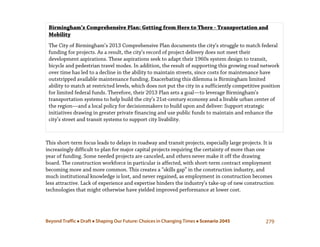 Beyond Traffic  Draft  Shaping Our Future: Choices in Changing Times  Scenario 2045 279
This short-term focus leads to delays in roadway and transit projects, especially large projects. It is
increasingly difficult to plan for major capital projects requiring the certainty of more than one
year of funding. Some needed projects are canceled, and others never make it off the drawing
board. The construction workforce in particular is affected, with short-term contract employment
becoming more and more common. This creates a “skills gap” in the construction industry, and
much institutional knowledge is lost, and never regained, as employment in construction becomes
less attractive. Lack of experience and expertise hinders the industry’s take-up of new construction
technologies that might otherwise have yielded improved performance at lower cost.
Birmingham’s Comprehensive Plan: Getting from Here to There - Transportation and
Mobility
The City of Birmingham’s 2013 Comprehensive Plan documents the city’s struggle to match federal
funding for projects. As a result, the city’s record of project delivery does not meet their
development aspirations. These aspirations seek to adapt their 1960s system design to transit,
bicycle and pedestrian travel modes. In addition, the result of supporting this growing road network
over time has led to a decline in the ability to maintain streets, since costs for maintenance have
outstripped available maintenance funding. Exacerbating this dilemma is Birmingham limited
ability to match at restricted levels, which does not put the city in a sufficiently competitive position
for limited federal funds. Therefore, their 2013 Plan sets a goal—to leverage Birmingham’s
transportation systems to help build the city’s 21st-century economy and a livable urban center of
the region—and a local policy for decisionmakers to build upon and deliver: Support strategic
initiatives drawing in greater private financing and use public funds to maintain and enhance the
city’s street and transit systems to support city livability.
 