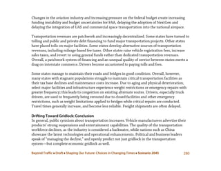 Beyond Traffic  Draft  Shaping Our Future: Choices in Changing Times  Scenario 2045 280
Changes in the aviation industry and increasing pressure on the federal budget create increasing
funding instability and budget uncertainties for FAA, delaying the adoption of NextGen and
delaying the integration of UAS and commercial space transportation into the national airspace.
Transportation revenues are patchwork and increasingly decentralized. Some states have turned to
tolling and public and private debt financing to fund major transportation projects. Other states
have placed tolls on major facilities. Some states develop alternative sources of transportation
revenues, including mileage-based fee taxes. Other states raise vehicle registration fees, increase
sales taxes, and revert to using general funds rather than dedicated transportation revenues.
Overall, a patchwork system of financing and an unequal quality of service between states exerts a
drag on interstate commerce. Drivers become accustomed to paying tolls and fees.
Some states manage to maintain their roads and bridges in good condition. Overall, however,
many states with stagnant populations struggle to maintain critical transportation facilities as
their tax base declines and maintenance costs increase. Due to aging and physical deterioration,
select major facilities and infrastructure experience weight restrictions or emergency repairs with
greater frequency; this leads to congestion on existing alternate routes. Drivers, especially truck
drivers, are used to frequently being rerouted due to closed facilities and other emergency
restrictions, such as weight limitations applied to bridges while critical repairs are conducted.
Travel times generally increase, and become less reliable. Freight shipments are often delayed.
Drifting Toward Gridlock: Conclusion
In general, public cynicism about transportation increases. Vehicle manufacturers advertise their
products’ strong suspensions and entertainment capabilities. The quality of the transportation
workforce declines, as the industry is considered a backwater, while nations such as China
showcase the latest technologies and operational enhancements. Political and business leaders
speak of “managing the decline,” and openly predict not just gridlock in the transportation
system—but complete economic gridlock as well.
 