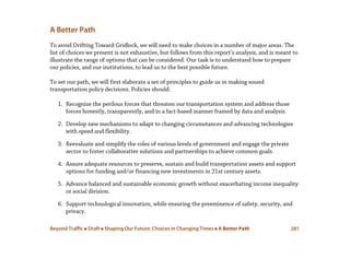 Beyond Traffic  Draft  Shaping Our Future: Choices in Changing Times  A Better Path 281
A Better Path
To avoid Drifting Toward Gridlock, we will need to make choices in a number of major areas. The
list of choices we present is not exhaustive, but follows from this report’s analysis, and is meant to
illustrate the range of options that can be considered. Our task is to understand how to prepare
our policies, and our institutions, to lead us to the best possible future.
To set our path, we will first elaborate a set of principles to guide us in making sound
transportation policy decisions. Policies should:
1. Recognize the perilous forces that threaten our transportation system and address those
forces honestly, transparently, and in a fact-based manner framed by data and analysis.
2. Develop new mechanisms to adapt to changing circumstances and advancing technologies
with speed and flexibility.
3. Reevaluate and simplify the roles of various levels of government and engage the private
sector to foster collaborative solutions and partnerships to achieve common goals.
4. Assure adequate resources to preserve, sustain and build transportation assets and support
options for funding and/or financing new investments in 21st century assets.
5. Advance balanced and sustainable economic growth without exacerbating income inequality
or social division.
6. Support technological innovation, while ensuring the preeminence of safety, security, and
privacy.
 
