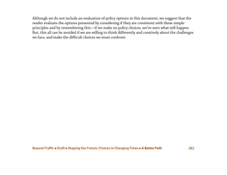 Beyond Traffic  Draft  Shaping Our Future: Choices in Changing Times  A Better Path 282
Although we do not include an evaluation of policy options in this document, we suggest that the
reader evaluate the options presented by considering if they are consistent with these simple
principles and by remembering this—if we make no policy choices, we’ve seen what will happen.
But, this all can be avoided if we are willing to think differently and creatively about the challenges
we face, and make the difficult choices we must confront.
 